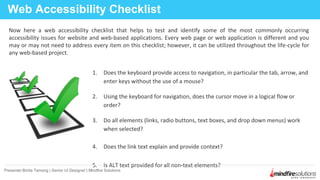 1. Does the keyboard provide access to navigation, in particular the tab, arrow, and
enter keys without the use of a mouse?
2. Using the keyboard for navigation, does the cursor move in a logical flow or
order?
3. Do all elements (links, radio buttons, text boxes, and drop down menus) work
when selected?
4. Does the link text explain and provide context?
5. Is ALT text provided for all non-text elements?
Web Accessibility Checklist
Presenter:Binita Tamang | Senior UI Designer | Mindfire Solutions
Now here a web accessibility checklist that helps to test and identify some of the most commonly occurring
accessibility issues for website and web-based applications. Every web page or web application is different and you
may or may not need to address every item on this checklist; however, it can be utilized throughout the life-cycle for
any web-based project.
 