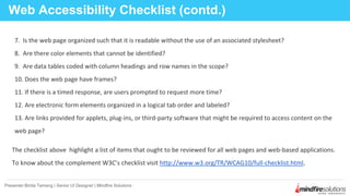 Web Accessibility Checklist (contd.)
Presenter:Binita Tamang | Senior UI Designer | Mindfire Solutions
7. Is the web page organized such that it is readable without the use of an associated stylesheet?
8. Are there color elements that cannot be identified?
9. Are data tables coded with column headings and row names in the scope?
10. Does the web page have frames?
11. If there is a timed response, are users prompted to request more time?
12. Are electronic form elements organized in a logical tab order and labeled?
13. Are links provided for applets, plug-ins, or third-party software that might be required to access content on the
web page?
The checklist above highlight a list of items that ought to be reviewed for all web pages and web-based applications.
To know about the complement W3C’s checklist visit http://www.w3.org/TR/WCAG10/full-checklist.html.
 
