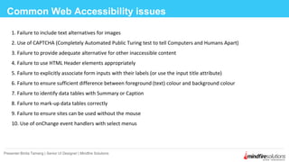 1. Failure to include text alternatives for images
2. Use of CAPTCHA (Completely Automated Public Turing test to tell Computers and Humans Apart)
3. Failure to provide adequate alternative for other inaccessible content
4. Failure to use HTML Header elements appropriately
5. Failure to explicitly associate form inputs with their labels (or use the input title attribute)
6. Failure to ensure sufficient difference between foreground (text) colour and background colour
7. Failure to identify data tables with Summary or Caption
8. Failure to mark-up data tables correctly
9. Failure to ensure sites can be used without the mouse
10. Use of onChange event handlers with select menus
Common Web Accessibility issues
Presenter:Binita Tamang | Senior UI Designer | Mindfire Solutions
 