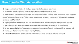 How to make Web Accessible
Presenter:Binita Tamang | Senior UI Designer | Mindfire Solutions
1. Images & animations: Use the alt attribute to describe the function of each visual.
2. Multimedia. Provide captioning and transcripts of audio, and descriptions of video.
3. Hypertext links. Give your links unique and descriptive names:eg:For example, if you are pointing visitors to a page
called "About Us": Try not to say: "Click here to read about our company." Instead, say: "To learn more about our
company, read About Us."
4. Page organization. Use headings, lists, and consistent structure. Use CSS for layout and style where possible.
5. User color with care. Make sure the background and text color have a lot of contrast for easy reading.
6. Scripts, applets, & plug-ins. Provide alternative content in case active features are inaccessible or unsupported.
7. Frames. Use the noframes element and meaningful titles.
8. Tables. Make line-by-line reading sensible. Summarize.Use tables for tabular data, not for layout.
 
