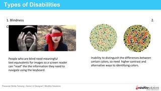 1. Blindness 2.
Color Blindness
Types of Disabilities
Presenter:Binita Tamang | Senior UI Designer | Mindfire Solutions
People who are blind need meaningful
text equivalents for images so a screen reader
can “read” the the information they need to
navigate using the keyboard.
Inability to distinguish the differences between
certain colors, so need higher contrast and
alternative ways to identifying colors.
 