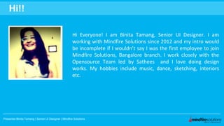 Hi Everyone! I am Binita Tamang, Senior UI Designer. I am
working with Mindfire Solutions since 2012 and my intro would
be incomplete if I wouldn’t say I was the first employee to join
Mindfire Solutions, Bangalore branch. I work closely with the
Opensource Team led by Sathees and I love doing design
works. My hobbies include music, dance, sketching, interiors
etc.
Presenter:Binita Tamang | Senior UI Designer | Mindfire Solutions
Hi!!
 
