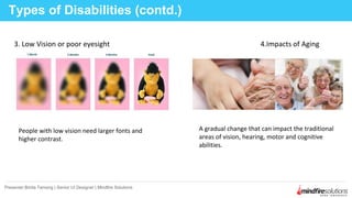 3. Low Vision or poor eyesight 4.Impacts of Aging
Types of Disabilities (contd.)
Presenter:Binita Tamang | Senior UI Designer | Mindfire Solutions
People with low vision need larger fonts and
higher contrast.
A gradual change that can impact the traditional
areas of vision, hearing, motor and cognitive
abilities.
 