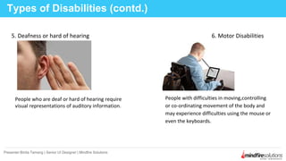 5. Deafness or hard of hearing 6. Motor Disabilities
Types of Disabilities (contd.)
Presenter:Binita Tamang | Senior UI Designer | Mindfire Solutions
People who are deaf or hard of hearing require
visual representations of auditory information.
People with difficulties in moving,controlling
or co-ordinating movement of the body and
may experience difficulties using the mouse or
even the keyboards.
 