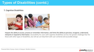 Types of Disabilities (contd.)
Presenter:Binita Tamang | Senior UI Designer | Mindfire Solutions
7. Cognitive Disabilities
Impacts the ability to access, process or remember information, and limits the ability to perceive, recognize, understand,
interpret or respond to information. Accessibility for users with cognitive disabilities can be a far greater challenge than for
those with other types of disabilities, but still we can help them with user centered and accessible design.
 
