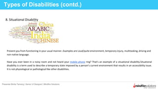 Types of Disabilities (contd.)
Presenter:Binita Tamang | Senior UI Designer | Mindfire Solutions
8. Situational Disability
Prevent you from functioning in your usual manner..Examples are Loud/quite environment, temporary injury, multitasking, driving and
non-native language.
Have you ever been in a noisy room and not heard your mobile phone ring? That's an example of a situational disability.Situational
disability is a term used to describe a temporary state imposed by a person's current environment that results in an accessibility issue.
It is not physiological or pathological like other disabilities.
 