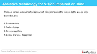 There are various assistive technologies which help in rendering the content to the people with
disabilities. Like,
1. Screen readers
2. Braille displays
3. Screen magnifiers
4. Optical Character Recognition
Assistive technology for Vision impaired or Blind
Presenter:Binita Tamang | Senior UI Designer | Mindfire Solutions
 