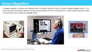 Screen Magnifiers
Presenter:Binita Tamang | Senior UI Designer | Mindfire Solutions
A screen magnifier is software that interfaces with a computer's graphical output to present enlarged screen content. It is a
type of assistive technology suitable for visually impaired people with some functional vision; visually impaired people with little
or no functional vision usually use a screen reader.
 
