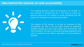 Presenter:Binita Tamang | Senior UI Designer | Mindfire Solutions
Idea behind the seminar on web accessibility
“For anything beautiful, useful and amazing to be created, it’s
very essential to actually feel for it. We have to invest our
emotions along with our intellect to create something that will
impact a lot of people in any which way possible.”
The purpose of the seminar is to give an overview of Web
Accessibility, but with it lies the latent motive of awakening
Empathy towards our users- their needs, their environment and
their limitations. The idea is to develop sites/app keeping the end
users in context so as to make it accessible to as many people as
possible.
 