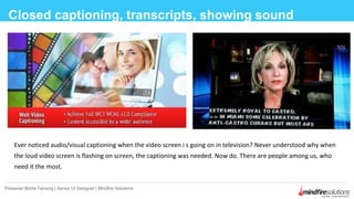 Closed captioning, transcripts, showing sound
Presenter:Binita Tamang | Senior UI Designer | Mindfire Solutions
Ever noticed audio/visual captioning when the video screen i s going on in television? Never understood why when
the loud video screen is flashing on screen, the captioning was needed. Now do. There are people among us, who
need it the most.
 