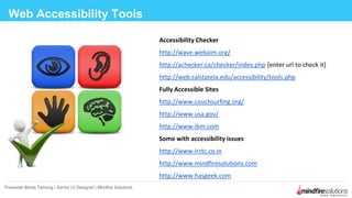 Accessibility Checker
http://wave.webaim.org/
http://achecker.ca/checker/index.php [enter url to check it]
http://web.calstatela.edu/accessibility/tools.php
Fully Accessible Sites
http://www.couchsurfing.org/
http://www.usa.gov/
http://www.ibm.com
Some with accessibility issues
http://www.irctc.co.in
http://www.mindfiresolutions.com
http://www.hasgeek.com
Web Accessibility Tools
Presenter:Binita Tamang | Senior UI Designer | Mindfire Solutions
 