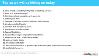 1. What is Web Accessibility? Why Web Accessibility is a must?
2. What is an accessible design?
3. Statistics of global population, web users etc.
4. Defining WAI-ARIA
5. Overview of Web Accessibility Guidelines and Standards
6. Web Accessibility Checklist
5. Common Web Accessibility Issues
6. How to make Web Accessible?
7. Types of Disabilities
8. Assistive technologies for people with disabilities.
9. Video to show how a screen reader works
10. Video on Braille display
11. Web Accessibility Tools
12. Very common mistakes or ignorance we make during web development/ examples
13. Useful links/resources
Topics we will be hitting on today
Presenter:Binita Tamang | Senior UI Designer | Mindfire Solutions
 