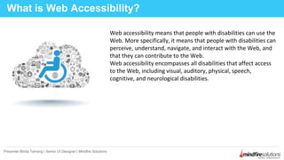 Web accessibility means that people with disabilities can use the
Web. More specifically, it means that people with disabilities can
perceive, understand, navigate, and interact with the Web, and
that they can contribute to the Web.
Web accessibility encompasses all disabilities that affect access
to the Web, including visual, auditory, physical, speech,
cognitive, and neurological disabilities.
What is Web Accessibility?
Presenter:Binita Tamang | Senior UI Designer | Mindfire Solutions
 