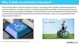 If we see closely, Web is a really very important resource in many aspects of life: education, employment, government,
commerce, health care, recreation, and more. It is essential that the Web be accessible in order to provide equal access
and equal opportunity to people with disabilities. An accessible Web can also help disabled people to actively participate
in society and can equally take the benefits of the vast resources of the web..in a way , its our responsibility to make
things a bit easier for them…!!
Why is Web Accessibility important?
Presenter:Binita Tamang | Senior UI Designer | Mindfire Solutions
 