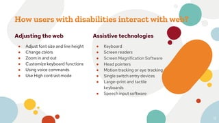 How users with disabilities interact with web?
Adjusting the web
● Adjust font size and line height
● Change colors
● Zoom in and out
● Customize keyboard functions
● Using voice commands
● Use High contrast mode
12
Assistive technologies
● Keyboard
● Screen readers
● Screen Magnification Software
● Head pointers
● Motion tracking or eye tracking
● Single switch entry devices
● Large-print and tactile
keyboards
● Speech input software
 