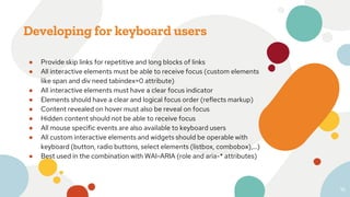 Developing for keyboard users
● Provide skip links for repetitive and long blocks of links
● All interactive elements must be able to receive focus (custom elements
like span and div need tabindex=0 attribute)
● All interactive elements must have a clear focus indicator
● Elements should have a clear and logical focus order (reflects markup)
● Content revealed on hover must also be reveal on focus
● Hidden content should not be able to receive focus
● All mouse specific events are also available to keyboard users
● All custom interactive elements and widgets should be operable with
keyboard (button, radio buttons, select elements (listbox, combobox),...)
● Best used in the combination with WAI-ARIA (role and aria-* attributes)
16
 