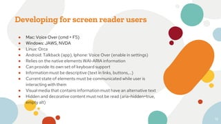 Developing for screen reader users
● Mac: Voice Over (cmd + F5)
● Windows: JAWS, NVDA
● Linux: Orca
● Android: Talkback (app), Iphone: Voice Over (enable in settings)
● Relies on the native elements WAI-ARIA information
● Can provide its own set of keyboard support
● Information must be descriptive (text in links, buttons,...)
● Current state of elements must be communicated while user is
interacting with them
● Visual media that contains information must have an alternative text
● Hidden and decorative content must not be read (aria-hidden=true,
empty alt)
19
 