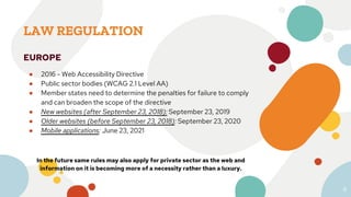 LAW REGULATION
EUROPE
● 2016 - Web Accessibility Directive
● Public sector bodies (WCAG 2.1 Level AA)
● Member states need to determine the penalties for failure to comply
and can broaden the scope of the directive
● New websites (after September 23, 2018): September 23, 2019
● Older websites (before September 23, 2018): September 23, 2020
● Mobile applications: June 23, 2021
In the future same rules may also apply for private sector as the web and
information on it is becoming more of a necessity rather than a luxury.
8
 