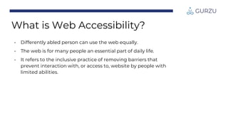 • Differently abled person can use the web equally.
• The web is for many people an essential part of daily life.
• It refers to the inclusive practice of removing barriers that
prevent interaction with, or access to, website by people with
limited abilities.
What is Web Accessibility?
 