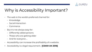 • The web is the world's preferred channel for:
• Knowledge
• Social Interaction
• Commerce
• But it's not always easy for:
• Differently-abled persons
• Those who are getting older
• And for everyone ...
• Accessibility can increase the profitability of a website.
• Accessibility is a legal requirement. [CDDO UK 2018]
Why is Accessibility Important?
 