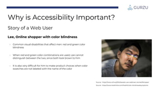 Lee, Online shopper with color blindness
• Common visual disabilities that affect men: red and green color
blindness
• When red and green color combinations are used, Lee cannot
distinguish between the two, since both look brown to him
• It is also very difficult for him to make product choices when color
swatches are not labeled with the name of the color
Source: https://www.healthline.com/health/color-blindness#symptoms
Source: https://www.w3.org/WAI/people-use-web/user-stories/#shopper
Why is Accessibility Important?
Story of a Web User
 