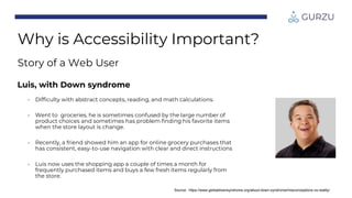 Source: https://www.globaldownsyndrome.org/about-down-syndrome/misconceptions-vs-reality/
Why is Accessibility Important?
Story of a Web User
Luis, with Down syndrome
• Difficulty with abstract concepts, reading, and math calculations.
• Went to groceries, he is sometimes confused by the large number of
product choices and sometimes has problem finding his favorite items
when the store layout is change.
• Recently, a friend showed him an app for online grocery purchases that
has consistent, easy-to-use navigation with clear and direct instructions
• Luis now uses the shopping app a couple of times a month for
frequently purchased items and buys a few fresh items regularly from
the store.
 