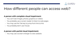 How different people can access web?
A person with complete visual impairment:
• You can't see images, photos, graphics or videos
• You probably use a screen reader to listen to web pages
• You may use the Tab key to jump from link to link
• You probably don't use mouse
A person with partial visual impairment:
• You may use a screen enlarger to view website
 