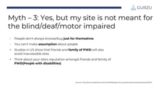 Myth – 3: Yes, but my site is not meant for
the blind/deaf/motor impaired
• People don't always browse/buy just for themselves
• You can't make assumption about people
• Studies in US show that friends and family of PWD will also
avoid inaccessible sites
• Think about your site's reputation amongst friends and family of
PWD(People with disabilities)
Source: https://www.slideshare.net/coolfields/beginners-guidetowebaccessibilitywpuk2013v1
 