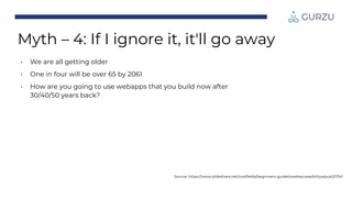 Myth – 4: If I ignore it, it'll go away
• We are all getting older
• One in four will be over 65 by 2061
• How are you going to use webapps that you build now after
30/40/50 years back?
Source: https://www.slideshare.net/coolfields/beginners-guidetowebaccessibilitywpuk2013v1
 