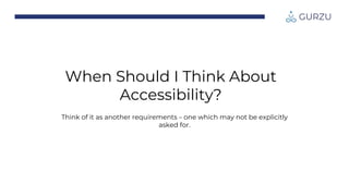 When Should I Think About
Accessibility?
Think of it as another requirements – one which may not be explicitly
asked for.
 