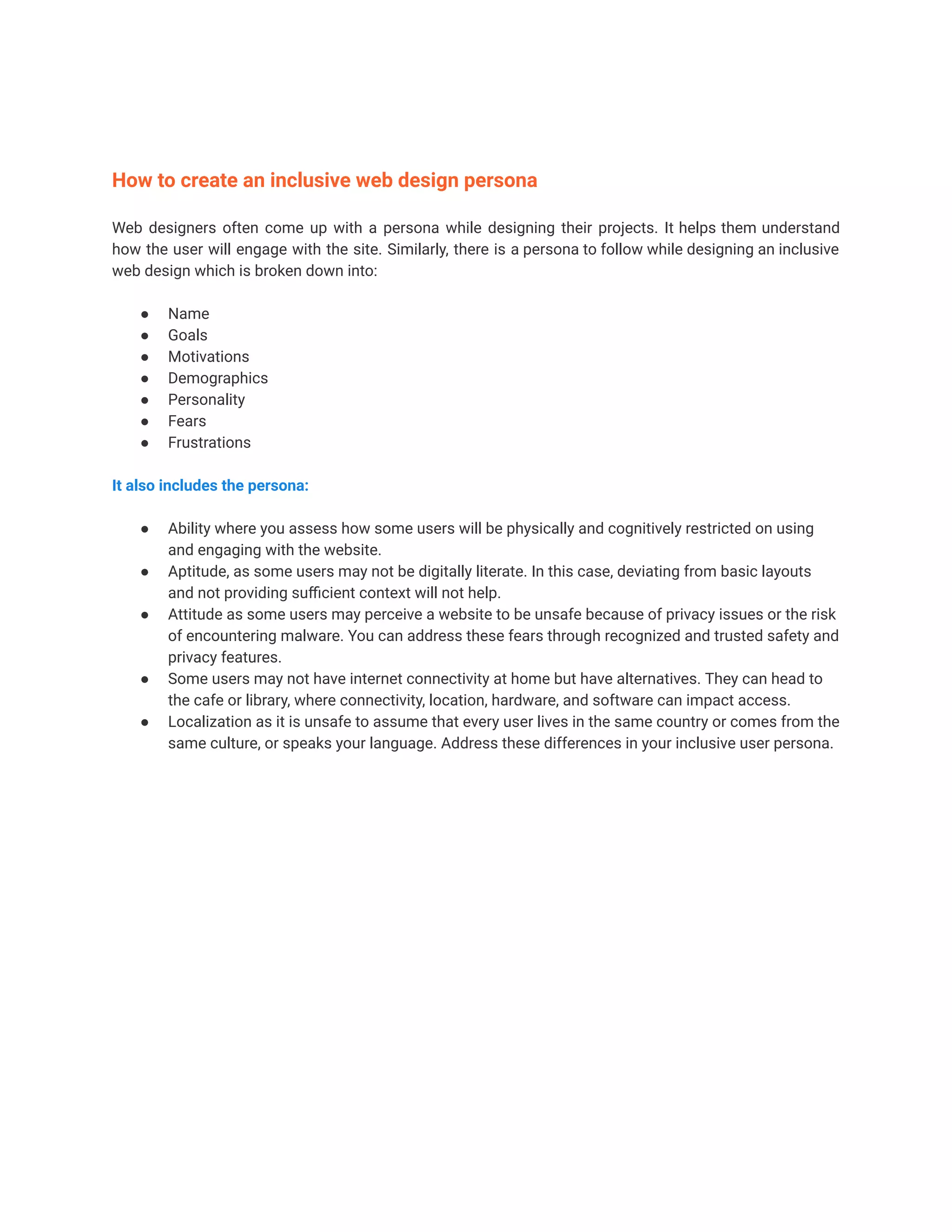 How to create an inclusive web design persona
Web designers often come up with a persona while designing their projects. It helps them understand
how the user will engage with the site. Similarly, there is a persona to follow while designing an inclusive
web design which is broken down into:
● Name
● Goals
● Motivations
● Demographics
● Personality
● Fears
● Frustrations
It also includes the persona:
● Ability where you assess how some users will be physically and cognitively restricted on using
and engaging with the website.
● Aptitude, as some users may not be digitally literate. In this case, deviating from basic layouts
and not providing sufficient context will not help.
● Attitude as some users may perceive a website to be unsafe because of privacy issues or the risk
of encountering malware. You can address these fears through recognized and trusted safety and
privacy features.
● Some users may not have internet connectivity at home but have alternatives. They can head to
the cafe or library, where connectivity, location, hardware, and software can impact access.
● Localization as it is unsafe to assume that every user lives in the same country or comes from the
same culture, or speaks your language. Address these differences in your inclusive user persona.
 
