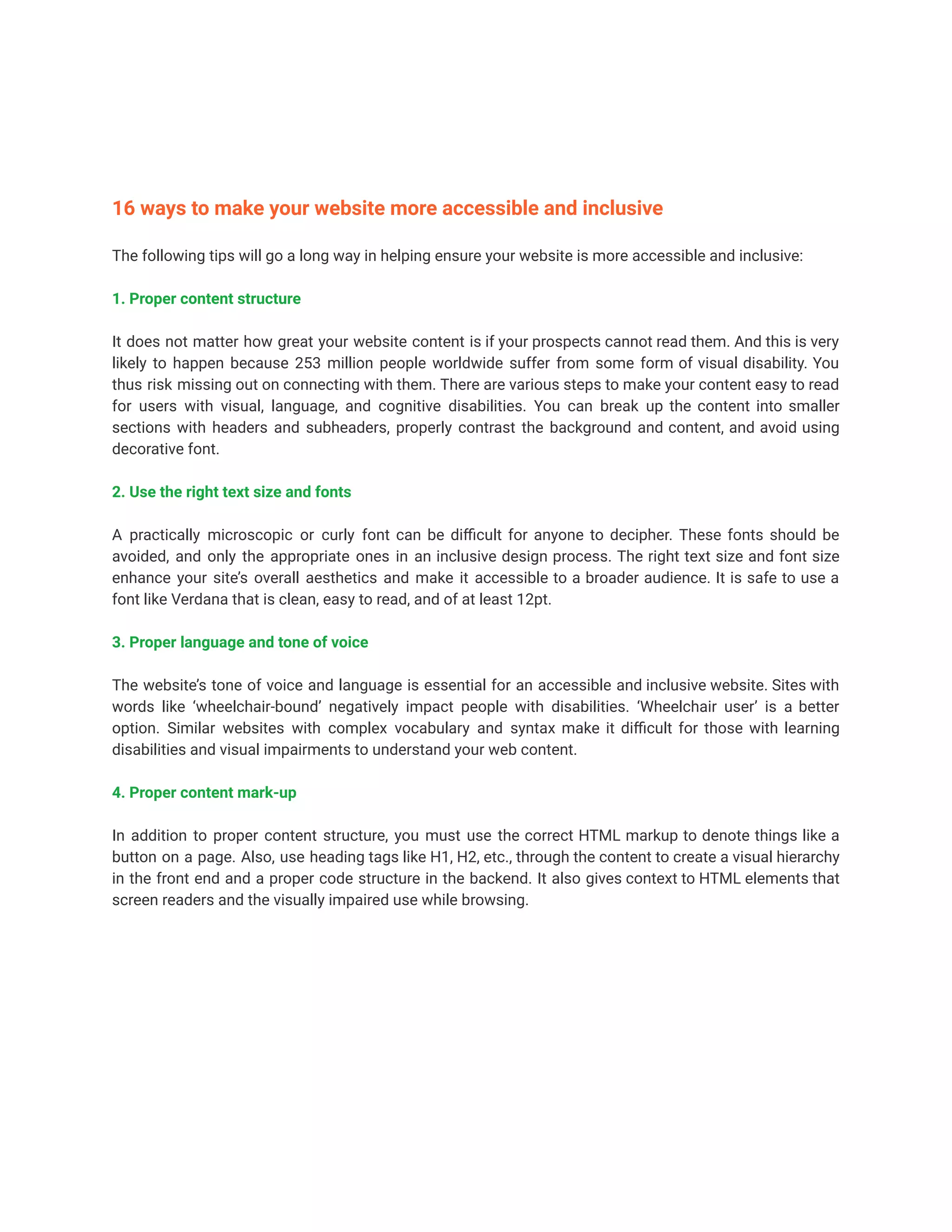 16 ways to make your website more accessible and inclusive
The following tips will go a long way in helping ensure your website is more accessible and inclusive:
1. Proper content structure
It does not matter how great your website content is if your prospects cannot read them. And this is very
likely to happen because 253 million people worldwide suffer from some form of visual disability. You
thus risk missing out on connecting with them. There are various steps to make your content easy to read
for users with visual, language, and cognitive disabilities. You can break up the content into smaller
sections with headers and subheaders, properly contrast the background and content, and avoid using
decorative font.
2. Use the right text size and fonts
A practically microscopic or curly font can be difficult for anyone to decipher. These fonts should be
avoided, and only the appropriate ones in an inclusive design process. The right text size and font size
enhance your site’s overall aesthetics and make it accessible to a broader audience. It is safe to use a
font like Verdana that is clean, easy to read, and of at least 12pt.
3. Proper language and tone of voice
The website’s tone of voice and language is essential for an accessible and inclusive website. Sites with
words like ‘wheelchair-bound’ negatively impact people with disabilities. ‘Wheelchair user’ is a better
option. Similar websites with complex vocabulary and syntax make it difficult for those with learning
disabilities and visual impairments to understand your web content.
4. Proper content mark-up
In addition to proper content structure, you must use the correct HTML markup to denote things like a
button on a page. Also, use heading tags like H1, H2, etc., through the content to create a visual hierarchy
in the front end and a proper code structure in the backend. It also gives context to HTML elements that
screen readers and the visually impaired use while browsing.
 