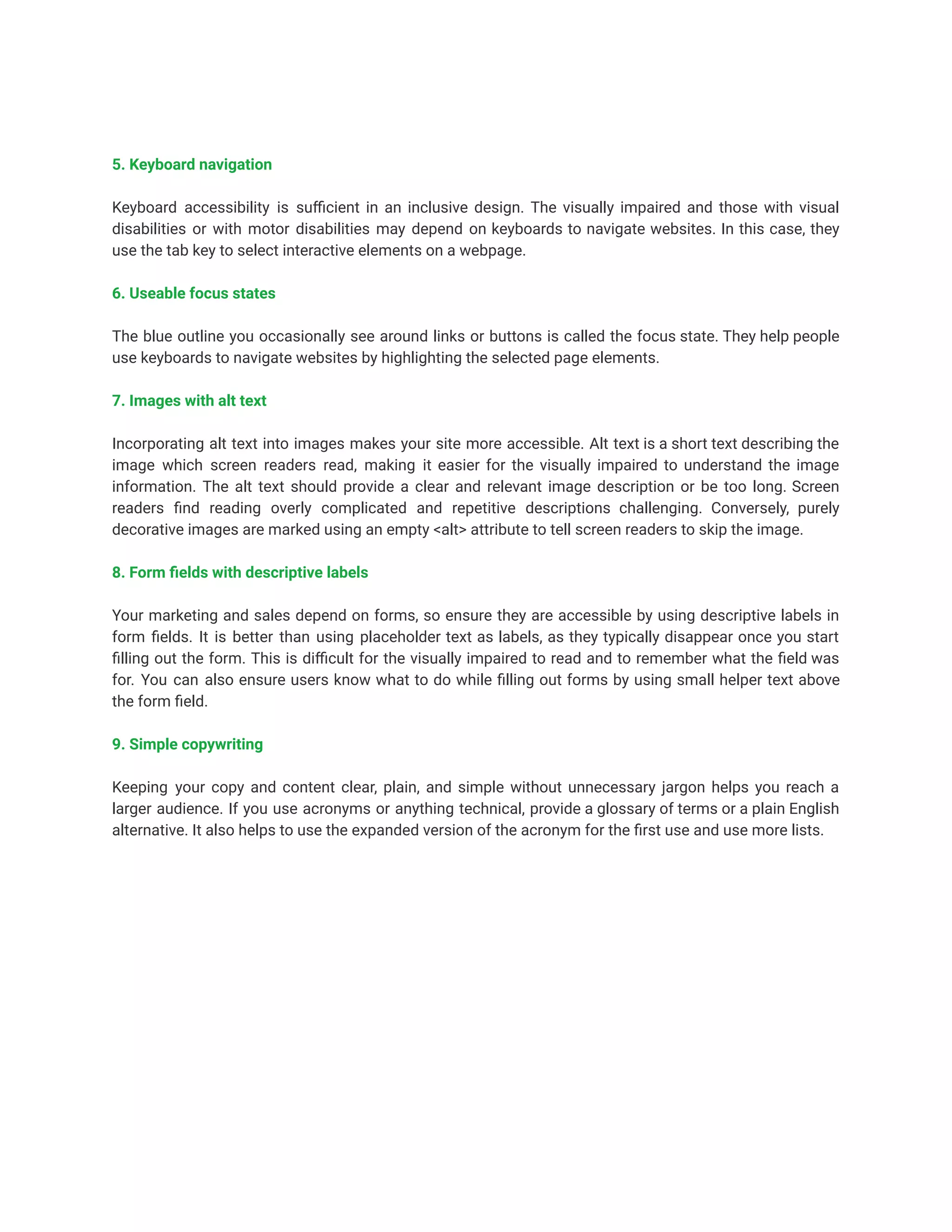 5. Keyboard navigation
Keyboard accessibility is sufficient in an inclusive design. The visually impaired and those with visual
disabilities or with motor disabilities may depend on keyboards to navigate websites. In this case, they
use the tab key to select interactive elements on a webpage.
6. Useable focus states
The blue outline you occasionally see around links or buttons is called the focus state. They help people
use keyboards to navigate websites by highlighting the selected page elements.
7. Images with alt text
Incorporating alt text into images makes your site more accessible. Alt text is a short text describing the
image which screen readers read, making it easier for the visually impaired to understand the image
information. The alt text should provide a clear and relevant image description or be too long. Screen
readers find reading overly complicated and repetitive descriptions challenging. Conversely, purely
decorative images are marked using an empty <alt> attribute to tell screen readers to skip the image.
8. Form fields with descriptive labels
Your marketing and sales depend on forms, so ensure they are accessible by using descriptive labels in
form fields. It is better than using placeholder text as labels, as they typically disappear once you start
filling out the form. This is difficult for the visually impaired to read and to remember what the field was
for. You can also ensure users know what to do while filling out forms by using small helper text above
the form field.
9. Simple copywriting
Keeping your copy and content clear, plain, and simple without unnecessary jargon helps you reach a
larger audience. If you use acronyms or anything technical, provide a glossary of terms or a plain English
alternative. It also helps to use the expanded version of the acronym for the first use and use more lists.
 