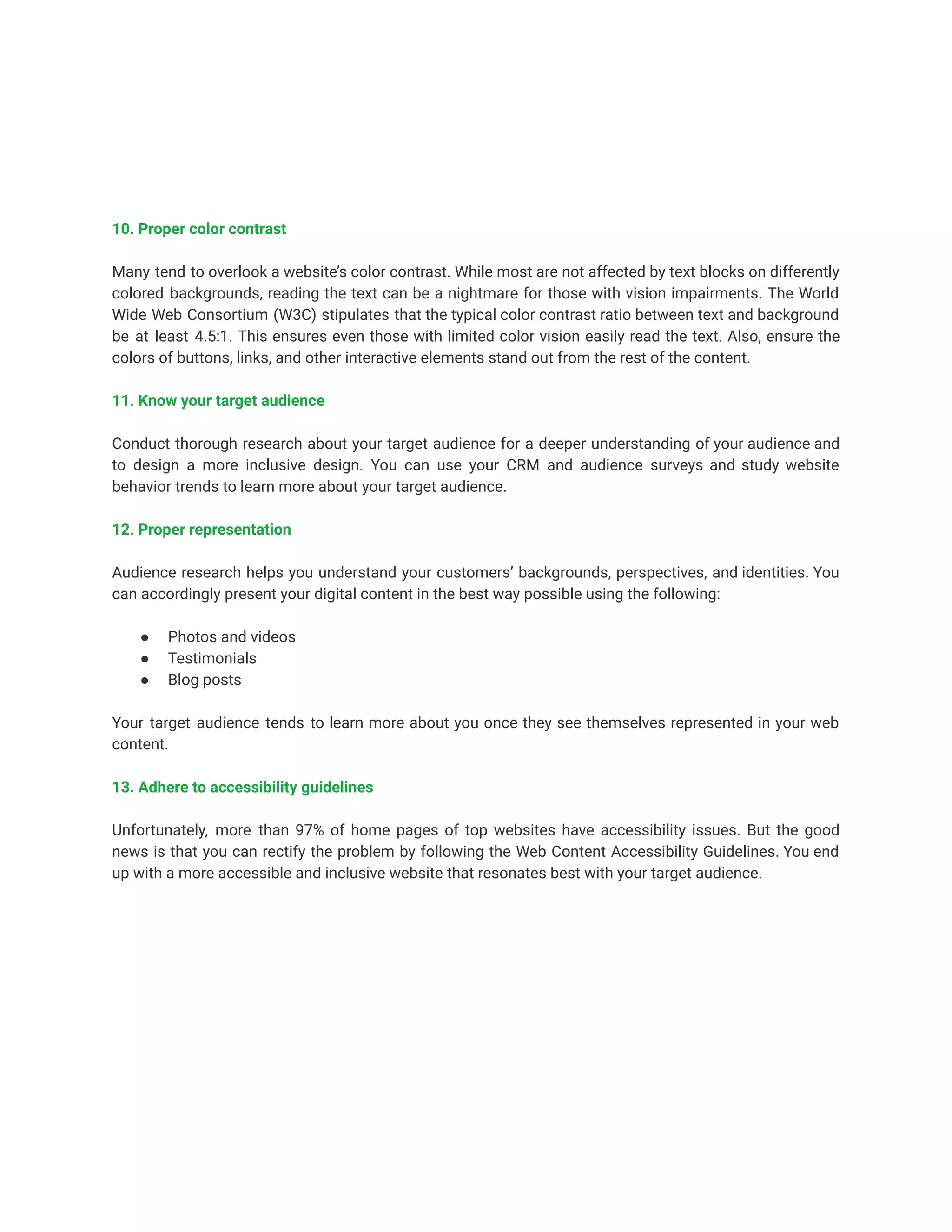 10. Proper color contrast
Many tend to overlook a website’s color contrast. While most are not affected by text blocks on differently
colored backgrounds, reading the text can be a nightmare for those with vision impairments. The World
Wide Web Consortium (W3C) stipulates that the typical color contrast ratio between text and background
be at least 4.5:1. This ensures even those with limited color vision easily read the text. Also, ensure the
colors of buttons, links, and other interactive elements stand out from the rest of the content.
11. Know your target audience
Conduct thorough research about your target audience for a deeper understanding of your audience and
to design a more inclusive design. You can use your CRM and audience surveys and study website
behavior trends to learn more about your target audience.
12. Proper representation
Audience research helps you understand your customers’ backgrounds, perspectives, and identities. You
can accordingly present your digital content in the best way possible using the following:
● Photos and videos
● Testimonials
● Blog posts
Your target audience tends to learn more about you once they see themselves represented in your web
content.
13. Adhere to accessibility guidelines
Unfortunately, more than 97% of home pages of top websites have accessibility issues. But the good
news is that you can rectify the problem by following the Web Content Accessibility Guidelines. You end
up with a more accessible and inclusive website that resonates best with your target audience.
 