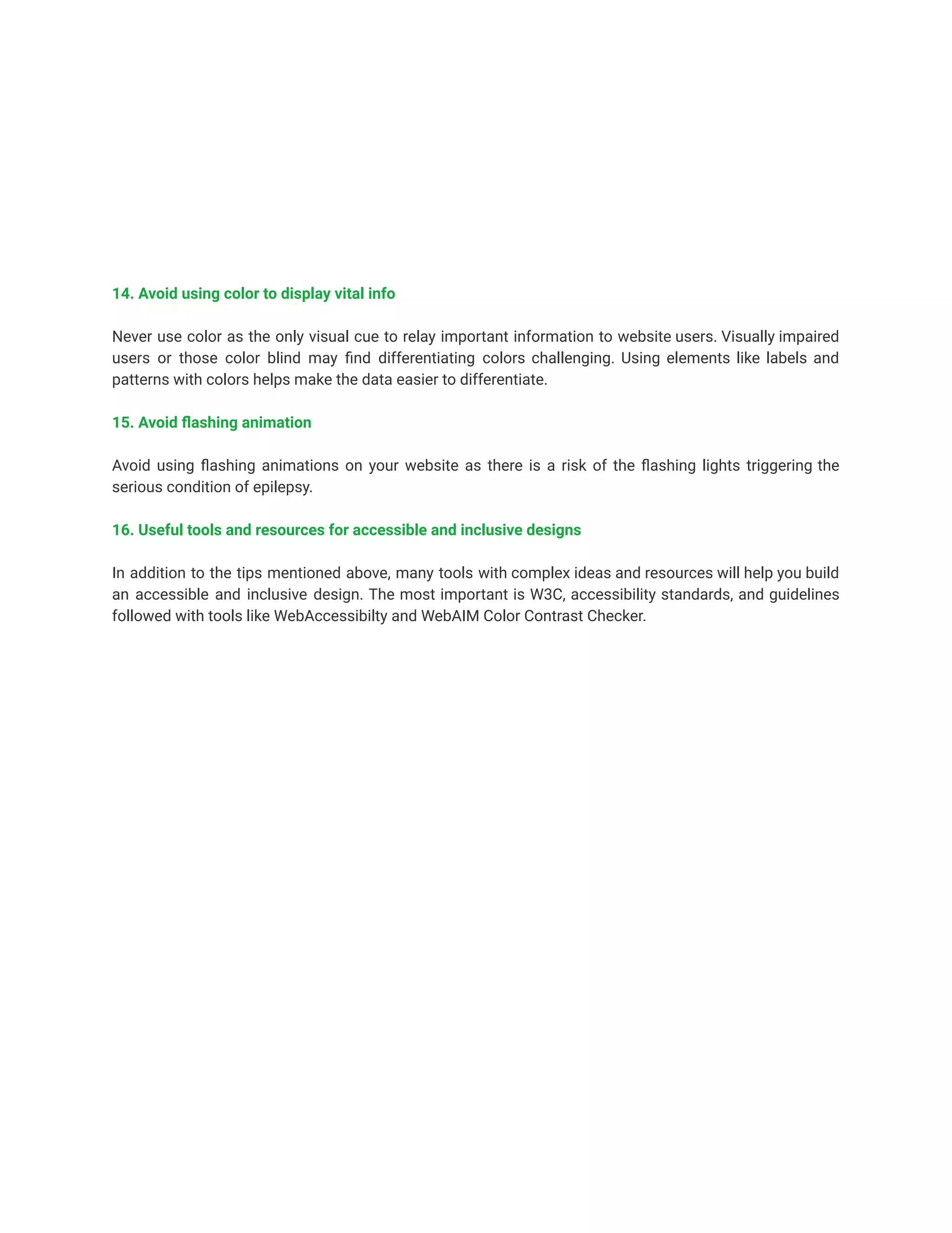 14. Avoid using color to display vital info
Never use color as the only visual cue to relay important information to website users. Visually impaired
users or those color blind may find differentiating colors challenging. Using elements like labels and
patterns with colors helps make the data easier to differentiate.
15. Avoid flashing animation
Avoid using flashing animations on your website as there is a risk of the flashing lights triggering the
serious condition of epilepsy.
16. Useful tools and resources for accessible and inclusive designs
In addition to the tips mentioned above, many tools with complex ideas and resources will help you build
an accessible and inclusive design. The most important is W3C, accessibility standards, and guidelines
followed with tools like WebAccessibilty and WebAIM Color Contrast Checker.
 