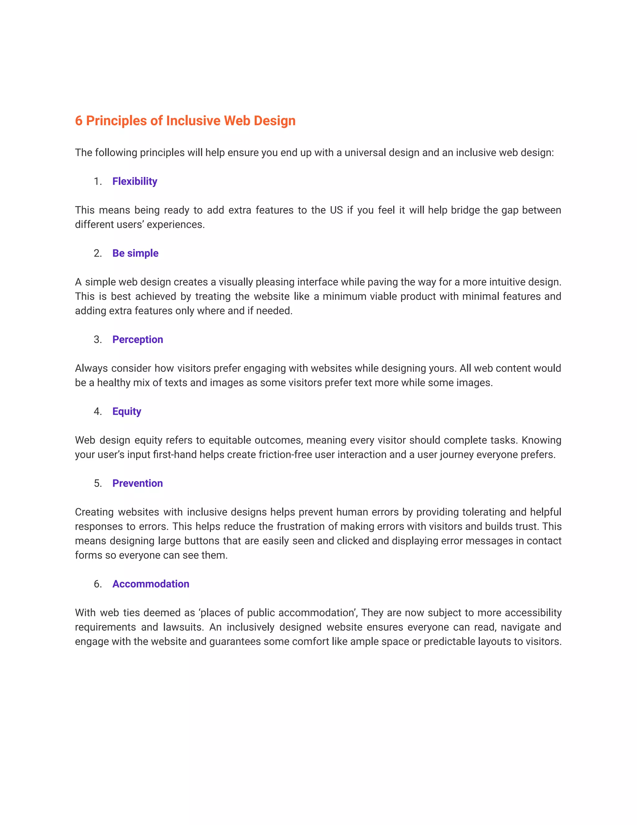 6 Principles of Inclusive Web Design
The following principles will help ensure you end up with a universal design and an inclusive web design:
1. Flexibility
This means being ready to add extra features to the US if you feel it will help bridge the gap between
different users’ experiences.
2. Be simple
A simple web design creates a visually pleasing interface while paving the way for a more intuitive design.
This is best achieved by treating the website like a minimum viable product with minimal features and
adding extra features only where and if needed.
3. Perception
Always consider how visitors prefer engaging with websites while designing yours. All web content would
be a healthy mix of texts and images as some visitors prefer text more while some images.
4. Equity
Web design equity refers to equitable outcomes, meaning every visitor should complete tasks. Knowing
your user’s input first-hand helps create friction-free user interaction and a user journey everyone prefers.
5. Prevention
Creating websites with inclusive designs helps prevent human errors by providing tolerating and helpful
responses to errors. This helps reduce the frustration of making errors with visitors and builds trust. This
means designing large buttons that are easily seen and clicked and displaying error messages in contact
forms so everyone can see them.
6. Accommodation
With web ties deemed as ‘places of public accommodation’, They are now subject to more accessibility
requirements and lawsuits. An inclusively designed website ensures everyone can read, navigate and
engage with the website and guarantees some comfort like ample space or predictable layouts to visitors.
 