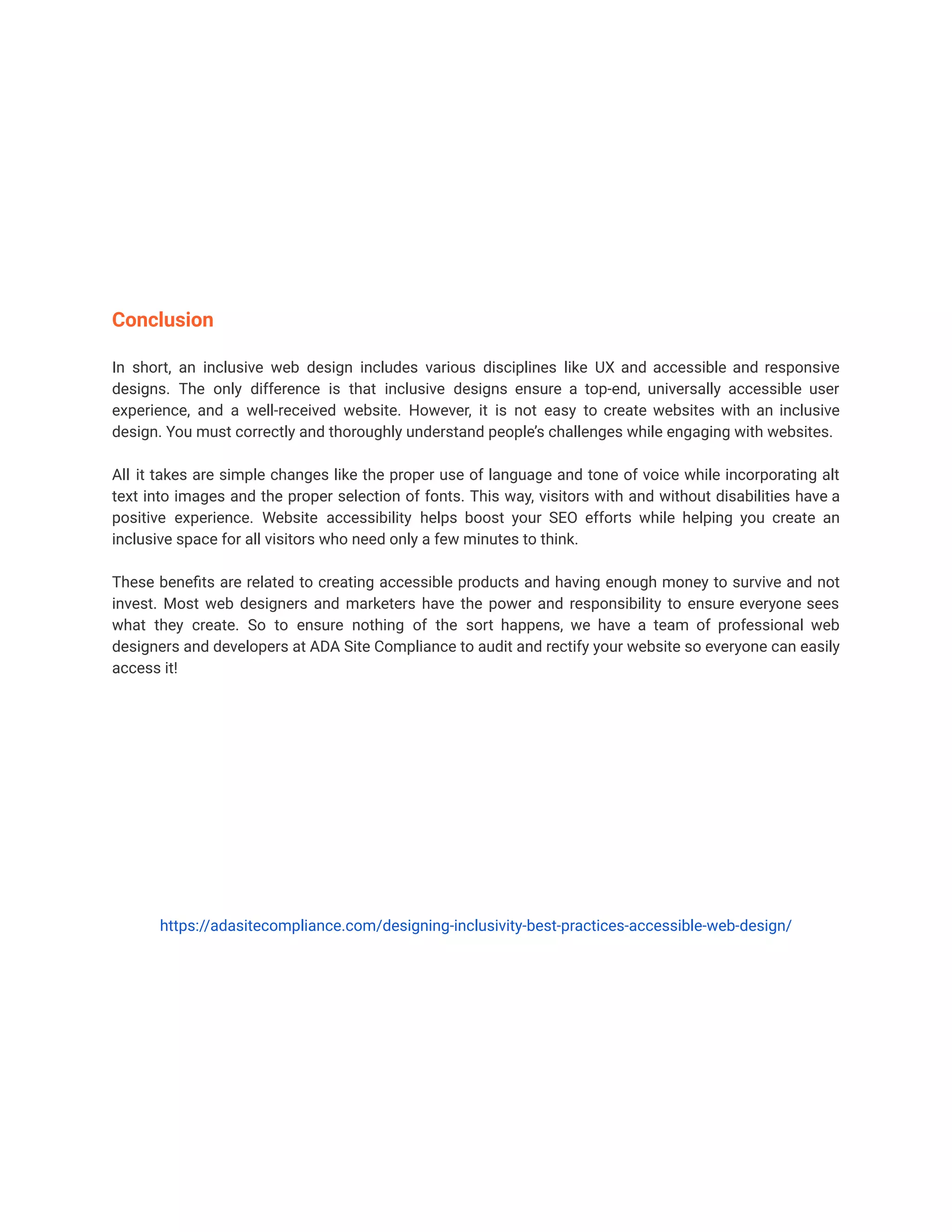 Conclusion
In short, an inclusive web design includes various disciplines like UX and accessible and responsive
designs. The only difference is that inclusive designs ensure a top-end, universally accessible user
experience, and a well-received website. However, it is not easy to create websites with an inclusive
design. You must correctly and thoroughly understand people’s challenges while engaging with websites.
All it takes are simple changes like the proper use of language and tone of voice while incorporating alt
text into images and the proper selection of fonts. This way, visitors with and without disabilities have a
positive experience. Website accessibility helps boost your SEO efforts while helping you create an
inclusive space for all visitors who need only a few minutes to think.
These benefits are related to creating accessible products and having enough money to survive and not
invest. Most web designers and marketers have the power and responsibility to ensure everyone sees
what they create. So to ensure nothing of the sort happens, we have a team of professional web
designers and developers at ADA Site Compliance to audit and rectify your website so everyone can easily
access it!
https://adasitecompliance.com/designing-inclusivity-best-practices-accessible-web-design/
 