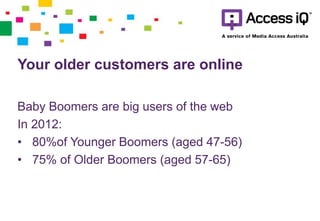 Your older customers are online
Baby Boomers are big users of the web
In 2012:
• 80%of Younger Boomers (aged 47-56)
• 75% of Older Boomers (aged 57-65)
 