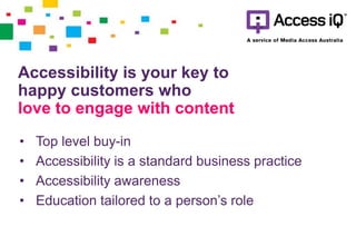• Top level buy-in
• Accessibility is a standard business practice
• Accessibility awareness
• Education tailored to a person’s role
Accessibility is your key to
happy customers who
love to engage with content
 