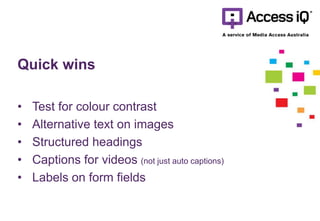 Quick wins
• Test for colour contrast
• Alternative text on images
• Structured headings
• Captions for videos (not just auto captions)
• Labels on form fields
 