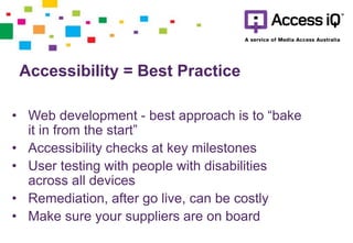 • Web development - best approach is to “bake
it in from the start”
• Accessibility checks at key milestones
• User testing with people with disabilities
across all devices
• Remediation, after go live, can be costly
• Make sure your suppliers are on board
Accessibility = Best Practice
 