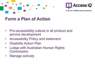 Form a Plan of Action
• Pro-accessibility culture in all product and
service development
• Accessibility Policy and statement
• Disability Action Plan
• Lodge with Australian Human Rights
Commission
• Manage actively
 