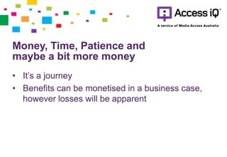 Money, Time, Patience and
maybe a bit more money
• It’s a journey
• Benefits can be monetised in a business case,
however losses will be apparent
 