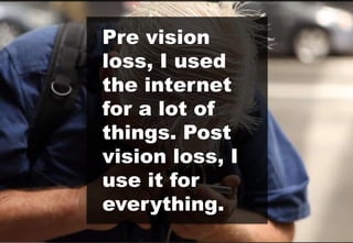 Pre vision
loss, I used
the internet
for a lot of
things. Post
vision loss, I
use it for
everything.
 
