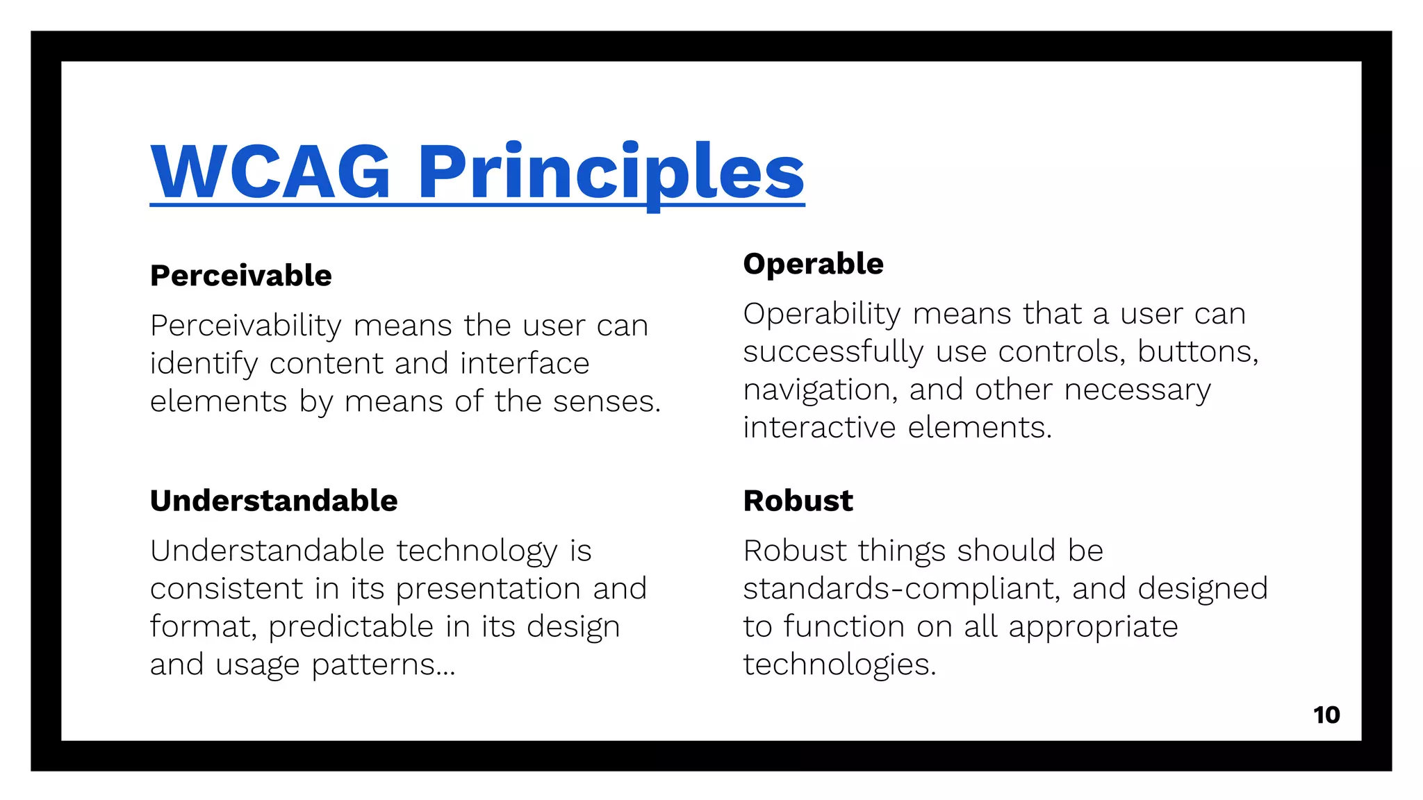 Perceivable
Perceivability means the user can
identify content and interface
elements by means of the senses.
WCAG Principles
Operable
Operability means that a user can
successfully use controls, buttons,
navigation, and other necessary
interactive elements.
10
Understandable
Understandable technology is
consistent in its presentation and
format, predictable in its design
and usage patterns...
Robust
Robust things should be
standards-compliant, and designed
to function on all appropriate
technologies.
 