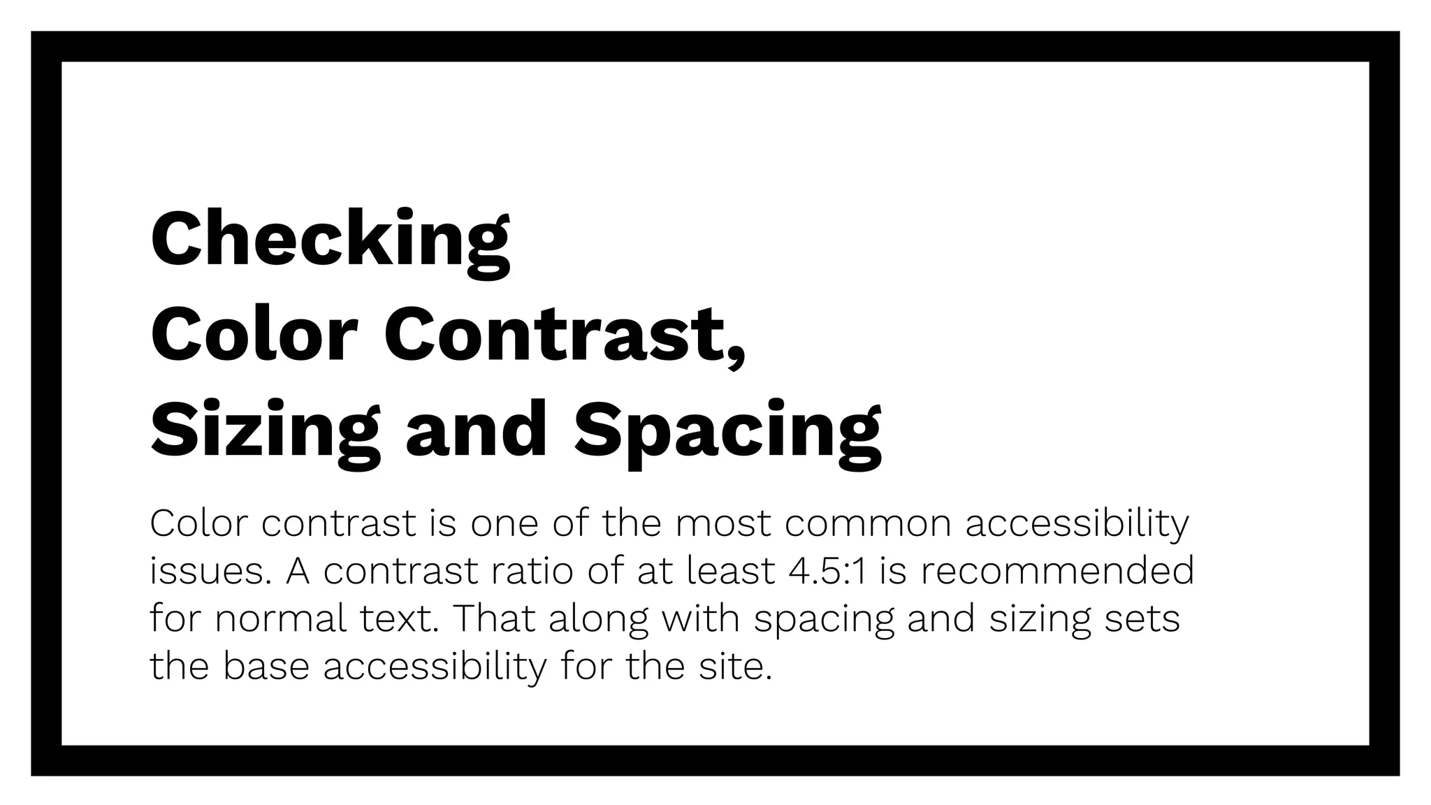 Checking
Color Contrast,
Sizing and Spacing
Color contrast is one of the most common accessibility
issues. A contrast ratio of at least 4.5:1 is recommended
for normal text. That along with spacing and sizing sets
the base accessibility for the site.
 