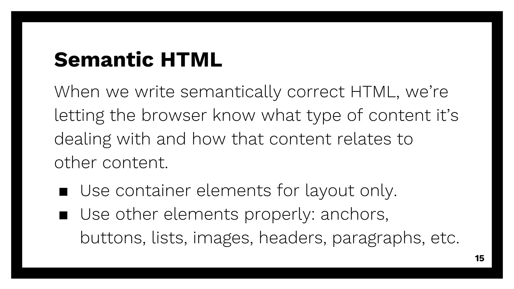 Semantic HTML
When we write semantically correct HTML, we’re
letting the browser know what type of content it’s
dealing with and how that content relates to
other content.
▪ Use container elements for layout only.
▪ Use other elements properly: anchors,
buttons, lists, images, headers, paragraphs, etc.
15
 