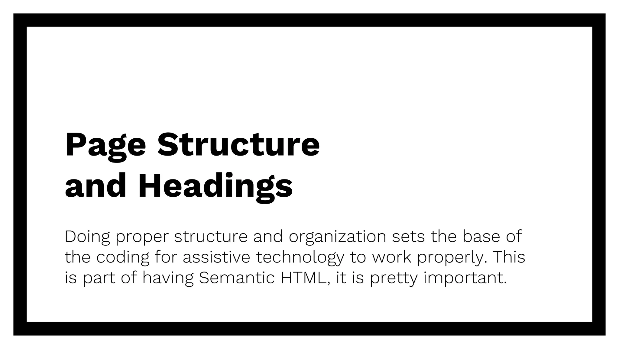 Page Structure
and Headings
Doing proper structure and organization sets the base of
the coding for assistive technology to work properly. This
is part of having Semantic HTML, it is pretty important.
 