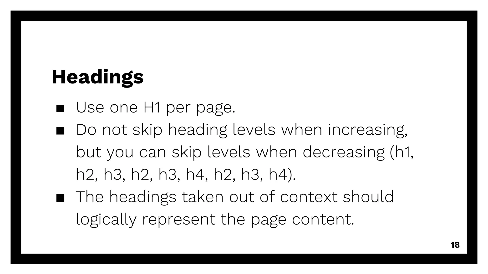 Headings
▪ Use one H1 per page.
▪ Do not skip heading levels when increasing,
but you can skip levels when decreasing (h1,
h2, h3, h2, h3, h4, h2, h3, h4).
▪ The headings taken out of context should
logically represent the page content.
18
 