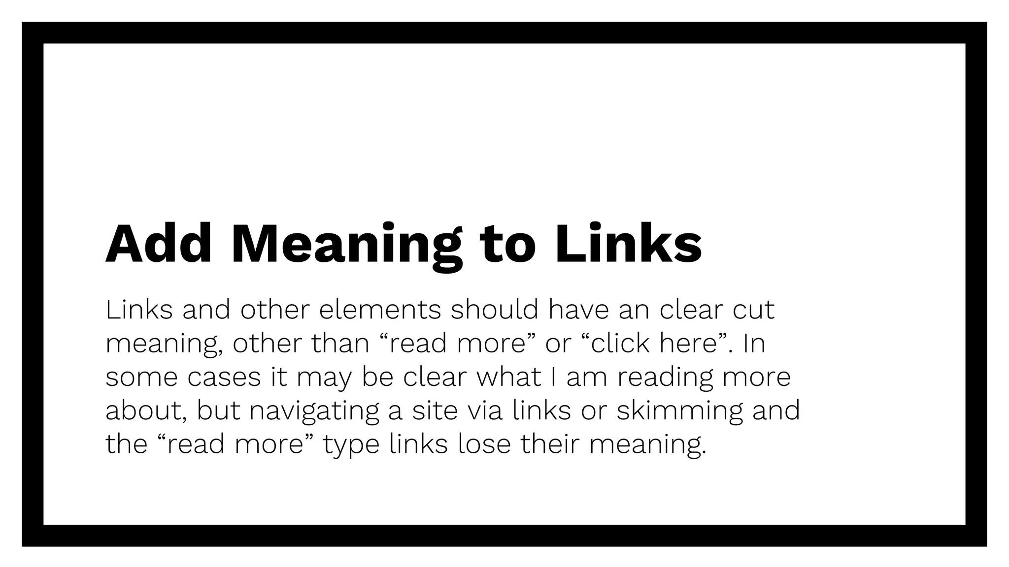 Add Meaning to Links
Links and other elements should have an clear cut
meaning, other than “read more” or “click here”. In
some cases it may be clear what I am reading more
about, but navigating a site via links or skimming and
the “read more” type links lose their meaning.
 